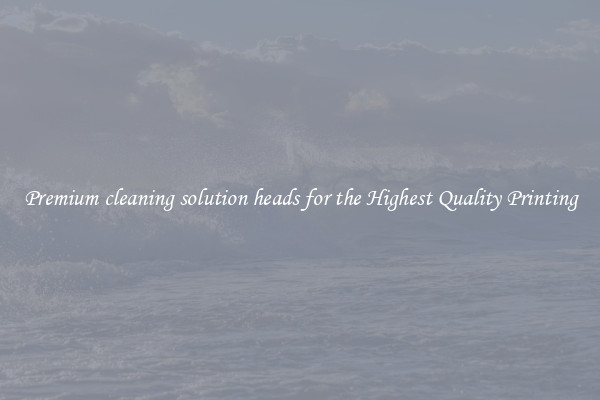 Premium cleaning solution heads for the Highest Quality Printing