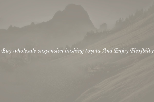 Buy wholesale suspension bushing toyota And Enjoy Flexibilty