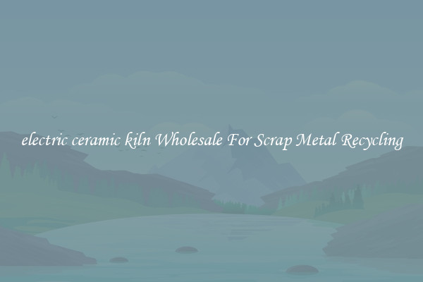 electric ceramic kiln Wholesale For Scrap Metal Recycling