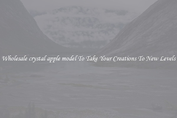 Wholesale crystal apple model To Take Your Creations To New Levels