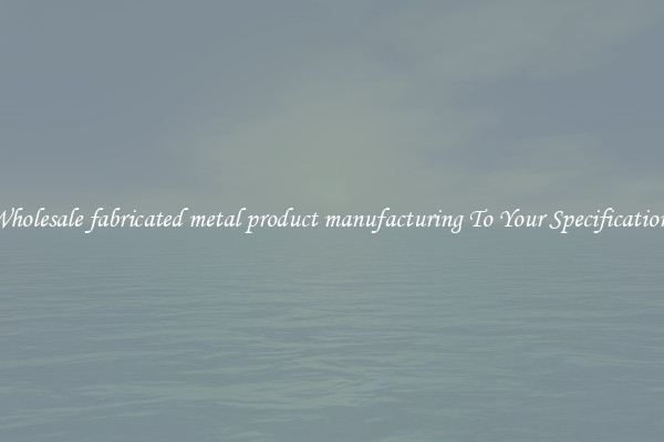 Wholesale fabricated metal product manufacturing To Your Specifications